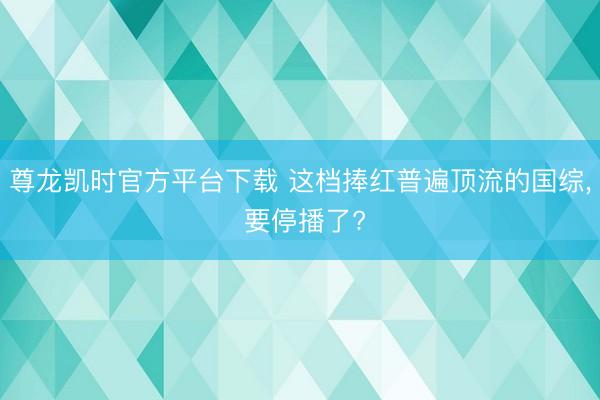 尊龙凯时官方平台下载 这档捧红普遍顶流的国综， 要停播了?