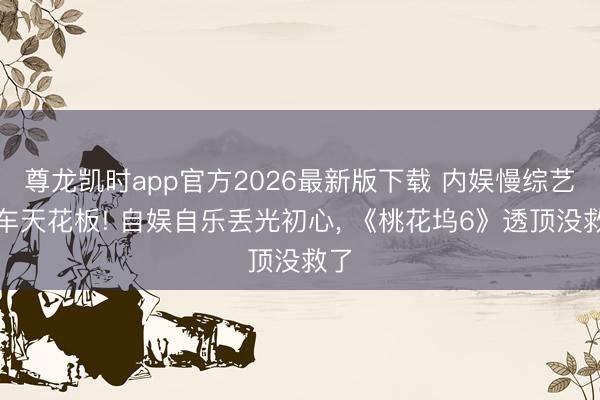 尊龙凯时app官方2026最新版下载 内娱慢综艺翻车天花板! 自娱自乐丢光初心， 《桃花坞6》透顶没救了