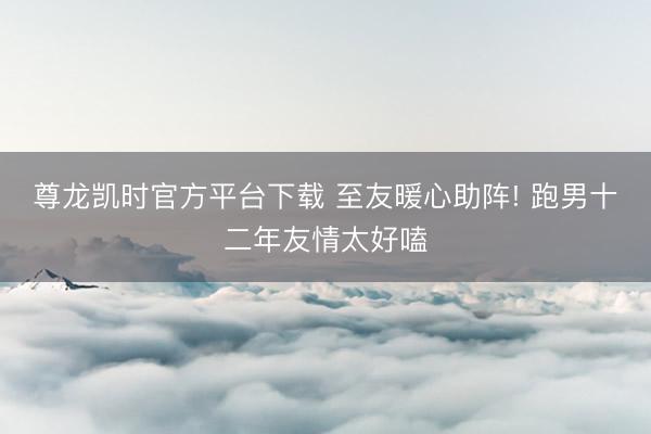 尊龙凯时官方平台下载 至友暖心助阵! 跑男十二年友情太好嗑