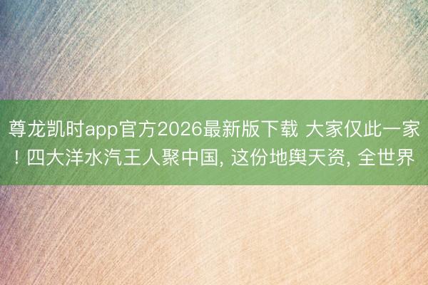 尊龙凯时app官方2026最新版下载 大家仅此一家! 四大洋水汽王人聚中国， 这份地舆天资， 全世界