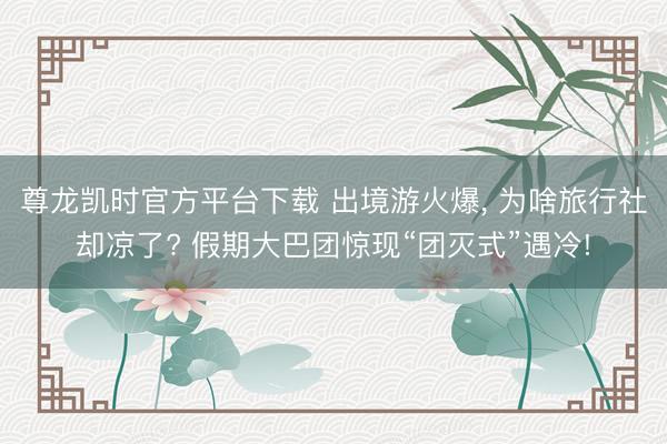 尊龙凯时官方平台下载 出境游火爆， 为啥旅行社却凉了? 假期大巴团惊现“团灭式”遇冷!