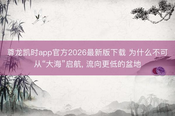 尊龙凯时app官方2026最新版下载 为什么不可从“大海”启航, 流向更低的盆地