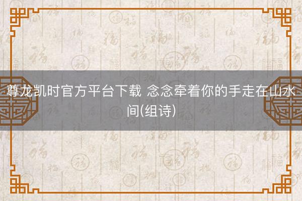 尊龙凯时官方平台下载 念念牵着你的手走在山水间(组诗)