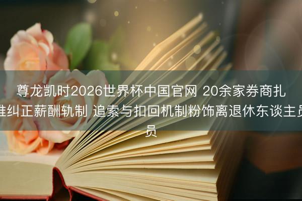 尊龙凯时2026世界杯中国官网 20余家券商扎堆纠正薪酬轨制 追索与扣回机制粉饰离退休东谈主员