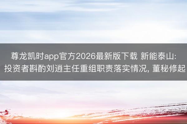 尊龙凯时app官方2026最新版下载 新能泰山: 投资者斟酌刘逍主任重组职责落实情况, 董秘修起