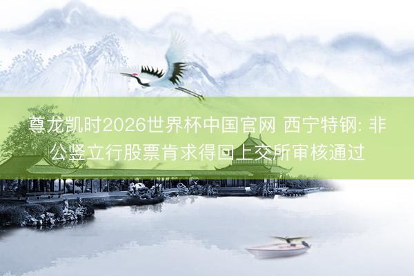 尊龙凯时2026世界杯中国官网 西宁特钢: 非公竖立行股票肯求得回上交所审核通过
