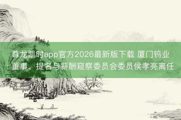 尊龙凯时app官方2026最新版下载 厦门钨业: 董事、提名与薪酬窥察委员会委员侯孝亮离任
