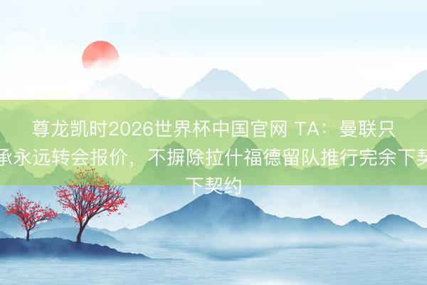 尊龙凯时2026世界杯中国官网 TA：曼联只继承永远转会报价，不摒除拉什福德留队推行完余下契约