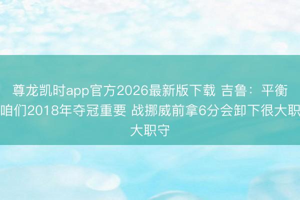 尊龙凯时app官方2026最新版下载 吉鲁:平衡是咱们2018年夺冠重要 战挪威前拿6分会卸下很大职守