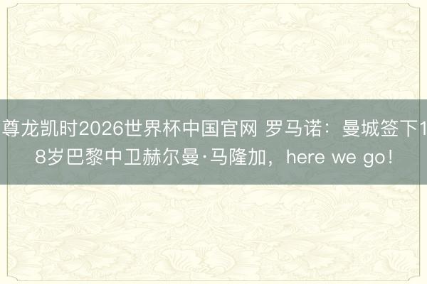 尊龙凯时2026世界杯中国官网 罗马诺：曼城签下18岁巴黎中卫赫尔曼·马隆加，here we go！