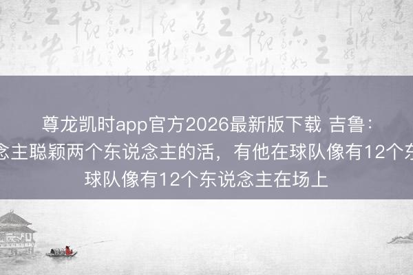 尊龙凯时app官方2026最新版下载 吉鲁:坎特一个东说念主聪颖两个东说念主的活,有他在球队像有12个东说念主在场上