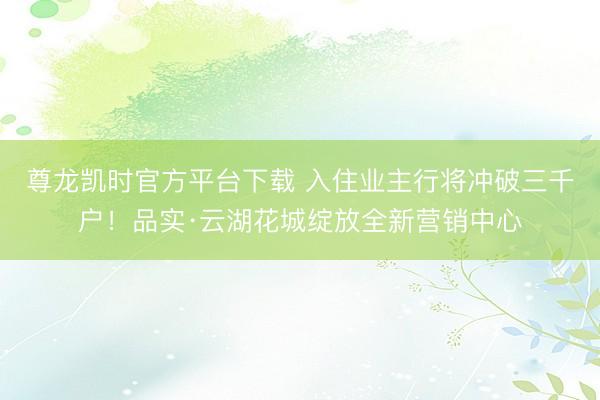 尊龙凯时官方平台下载 入住业主行将冲破三千户!品实·云湖花城绽放全新营销中心