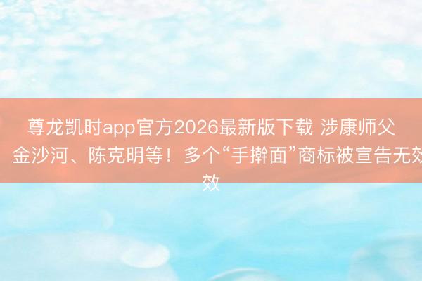 尊龙凯时app官方2026最新版下载 涉康师父、金沙河、陈克明等！多个“手擀面”商标被宣告无效
