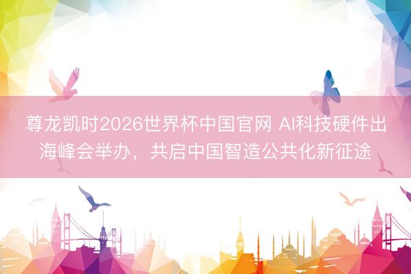 尊龙凯时2026世界杯中国官网 AI科技硬件出海峰会举办，共启中国智造公共化新征途