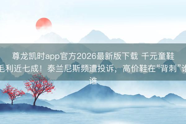 尊龙凯时app官方2026最新版下载 千元童鞋毛利近七成！泰兰尼斯频遭投诉，高价鞋在“背刺”谁