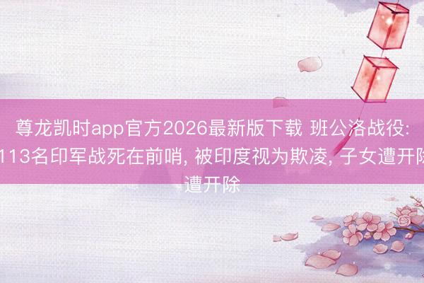 尊龙凯时app官方2026最新版下载 班公洛战役: 113名印军战死在前哨， 被印度视为欺凌， 子女遭开除