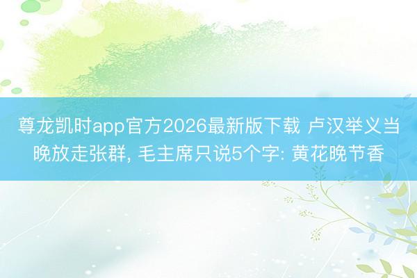 尊龙凯时app官方2026最新版下载 卢汉举义当晚放走张群， 毛主席只说5个字: 黄花晚节香