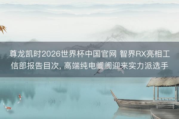 尊龙凯时2026世界杯中国官网 智界RX亮相工信部报告目次， 高端纯电阛阓迎来实力派选手