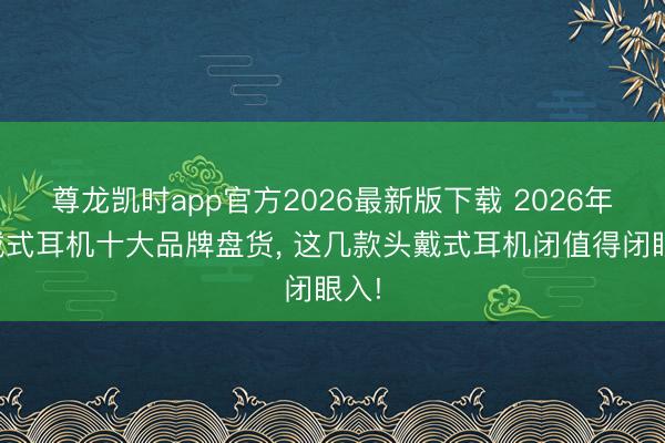 尊龙凯时app官方2026最新版下载 2026年初戴式耳机十大品牌盘货， 这几款头戴式耳机闭值得闭眼入!